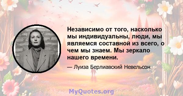 Независимо от того, насколько мы индивидуальны, люди, мы являемся составной из всего, о чем мы знаем. Мы зеркало нашего времени.