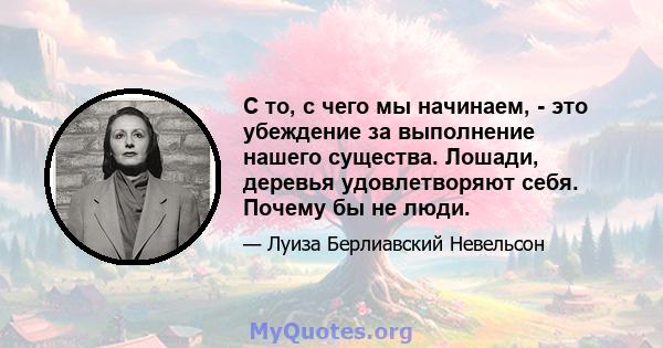 С то, с чего мы начинаем, - это убеждение за выполнение нашего существа. Лошади, деревья удовлетворяют себя. Почему бы не люди.