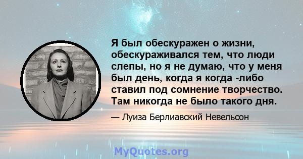 Я был обескуражен о жизни, обескураживался тем, что люди слепы, но я не думаю, что у меня был день, когда я когда -либо ставил под сомнение творчество. Там никогда не было такого дня.