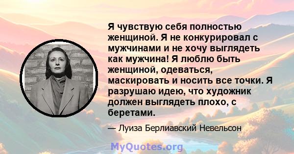 Я чувствую себя полностью женщиной. Я не конкурировал с мужчинами и не хочу выглядеть как мужчина! Я люблю быть женщиной, одеваться, маскировать и носить все точки. Я разрушаю идею, что художник должен выглядеть плохо,