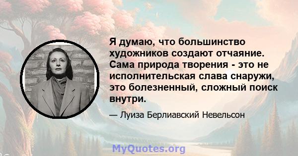 Я думаю, что большинство художников создают отчаяние. Сама природа творения - это не исполнительская слава снаружи, это болезненный, сложный поиск внутри.