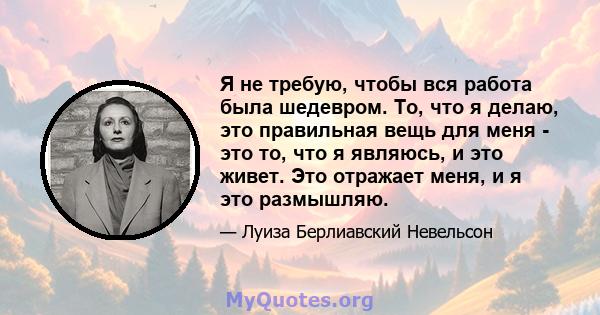 Я не требую, чтобы вся работа была шедевром. То, что я делаю, это правильная вещь для меня - это то, что я являюсь, и это живет. Это отражает меня, и я это размышляю.