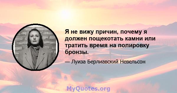 Я не вижу причин, почему я должен пощекотать камни или тратить время на полировку бронзы.