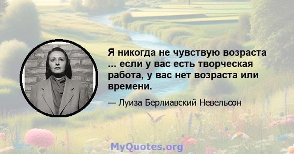 Я никогда не чувствую возраста ... если у вас есть творческая работа, у вас нет возраста или времени.