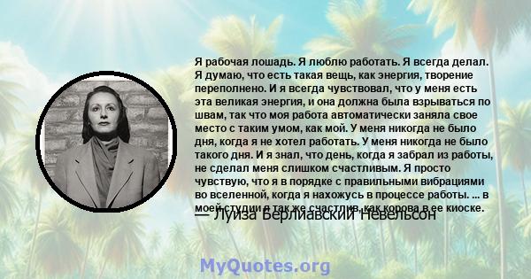 Я рабочая лошадь. Я люблю работать. Я всегда делал. Я думаю, что есть такая вещь, как энергия, творение переполнено. И я всегда чувствовал, что у меня есть эта великая энергия, и она должна была взрываться по швам, так