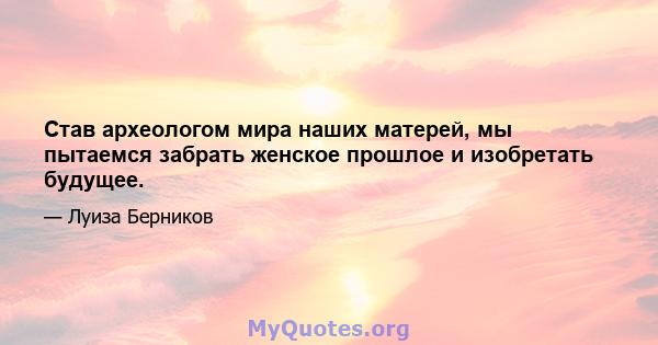 Став археологом мира наших матерей, мы пытаемся забрать женское прошлое и изобретать будущее.