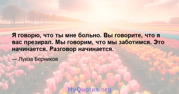 Я говорю, что ты мне больно. Вы говорите, что я вас презирал. Мы говорим, что мы заботимся. Это начинается. Разговор начинается.