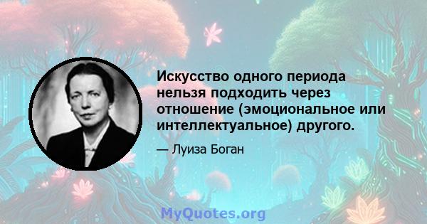 Искусство одного периода нельзя подходить через отношение (эмоциональное или интеллектуальное) другого.