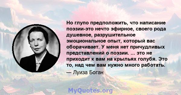 Но глупо предположить, что написание поэзии-это нечто эфирное, своего рода душевное, разрушительное эмоциональное опыт, который вас оборачивает. У меня нет причудливых представлений о поэзии. ... это не приходит к вам