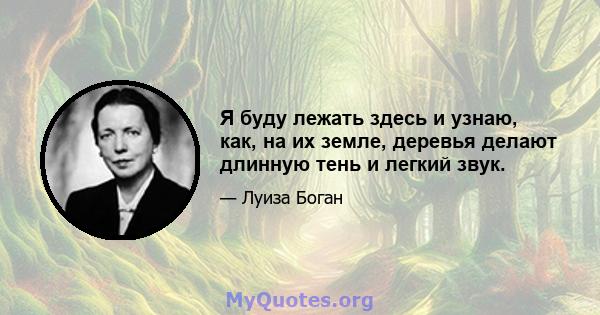 Я буду лежать здесь и узнаю, как, на их земле, деревья делают длинную тень и легкий звук.