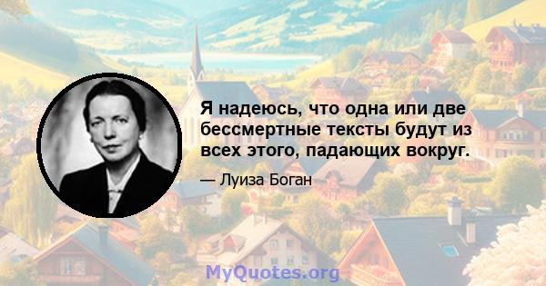 Я надеюсь, что одна или две бессмертные тексты будут из всех этого, падающих вокруг.