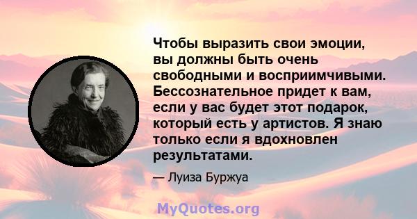 Чтобы выразить свои эмоции, вы должны быть очень свободными и восприимчивыми. Бессознательное придет к вам, если у вас будет этот подарок, который есть у артистов. Я знаю только если я вдохновлен результатами.