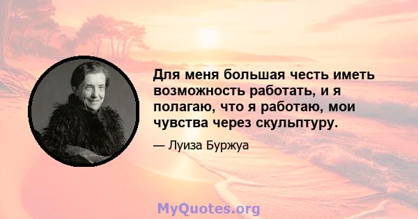 Для меня большая честь иметь возможность работать, и я полагаю, что я работаю, мои чувства через скульптуру.