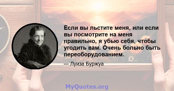 Если вы льстите меня, или если вы посмотрите на меня правильно, я убью себя, чтобы угодить вам. Очень больно быть переоборудованием.