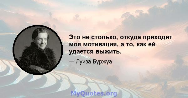 Это не столько, откуда приходит моя мотивация, а то, как ей удается выжить.