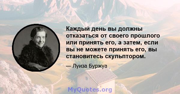 Каждый день вы должны отказаться от своего прошлого или принять его, а затем, если вы не можете принять его, вы становитесь скульптором.