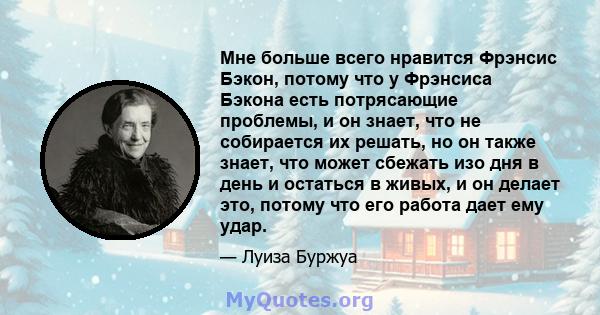 Мне больше всего нравится Фрэнсис Бэкон, потому что у Фрэнсиса Бэкона есть потрясающие проблемы, и он знает, что не собирается их решать, но он также знает, что может сбежать изо дня в день и остаться в живых, и он