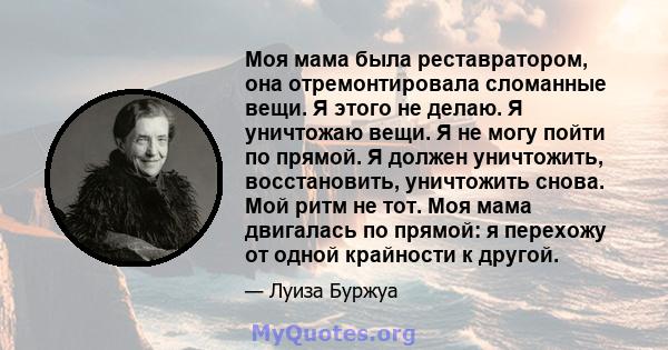 Моя мама была реставратором, она отремонтировала сломанные вещи. Я этого не делаю. Я уничтожаю вещи. Я не могу пойти по прямой. Я должен уничтожить, восстановить, уничтожить снова. Мой ритм не тот. Моя мама двигалась по 