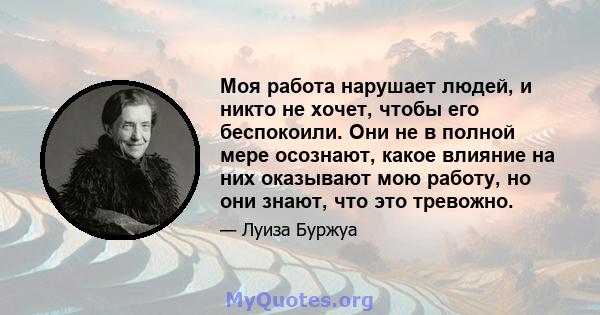 Моя работа нарушает людей, и никто не хочет, чтобы его беспокоили. Они не в полной мере осознают, какое влияние на них оказывают мою работу, но они знают, что это тревожно.