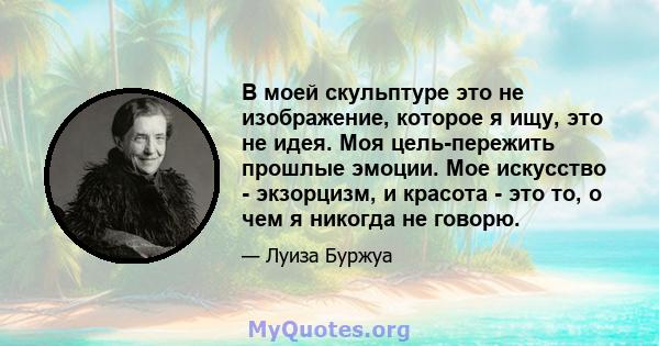 В моей скульптуре это не изображение, которое я ищу, это не идея. Моя цель-пережить прошлые эмоции. Мое искусство - экзорцизм, и красота - это то, о чем я никогда не говорю.