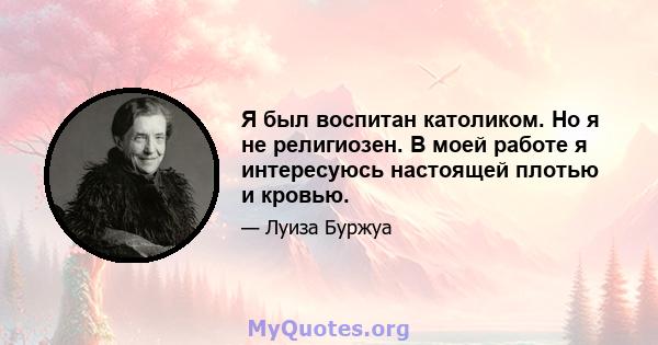 Я был воспитан католиком. Но я не религиозен. В моей работе я интересуюсь настоящей плотью и кровью.