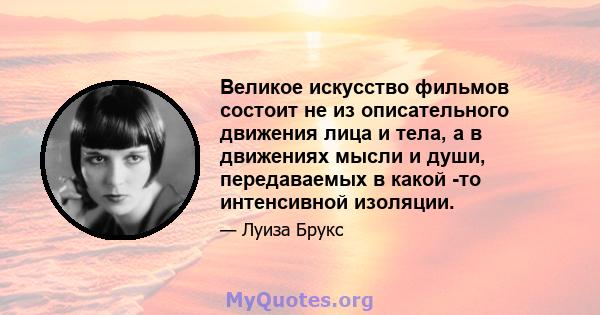 Великое искусство фильмов состоит не из описательного движения лица и тела, а в движениях мысли и души, передаваемых в какой -то интенсивной изоляции.