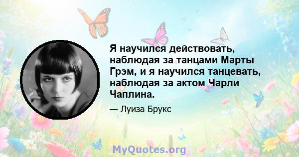 Я научился действовать, наблюдая за танцами Марты Грэм, и я научился танцевать, наблюдая за актом Чарли Чаплина.