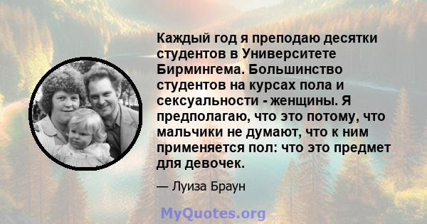 Каждый год я преподаю десятки студентов в Университете Бирмингема. Большинство студентов на курсах пола и сексуальности - женщины. Я предполагаю, что это потому, что мальчики не думают, что к ним применяется пол: что