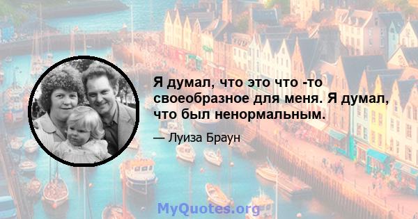 Я думал, что это что -то своеобразное для меня. Я думал, что был ненормальным.