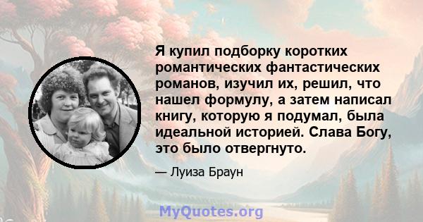 Я купил подборку коротких романтических фантастических романов, изучил их, решил, что нашел формулу, а затем написал книгу, которую я подумал, была идеальной историей. Слава Богу, это было отвергнуто.