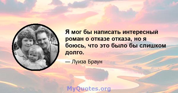 Я мог бы написать интересный роман о отказе отказа, но я боюсь, что это было бы слишком долго.