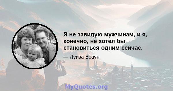 Я не завидую мужчинам, и я, конечно, не хотел бы становиться одним сейчас.