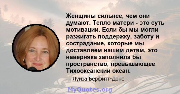 Женщины сильнее, чем они думают. Тепло матери - это суть мотивации. Если бы мы могли разжигать поддержку, заботу и сострадание, которые мы доставляем нашим детям, это наверняка заполнила бы пространство, превышающее