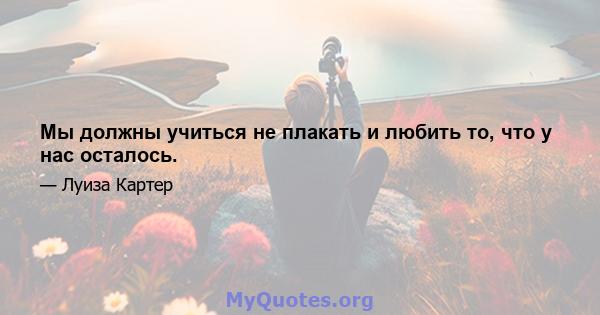 Мы должны учиться не плакать и любить то, что у нас осталось.