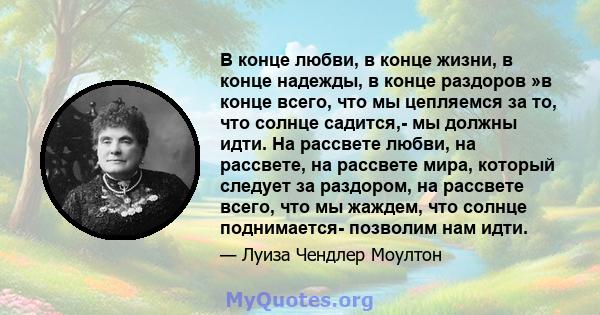 В конце любви, в конце жизни, в конце надежды, в конце раздоров »в конце всего, что мы цепляемся за то, что солнце садится,- мы должны идти. На рассвете любви, на рассвете, на рассвете мира, который следует за раздором, 