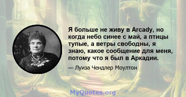 Я больше не живу в Arcady, но когда небо синее с май, а птицы тупые, а ветры свободны, я знаю, какое сообщение для меня, потому что я был в Аркадии.