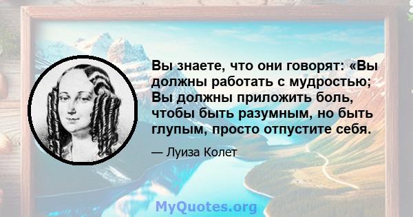 Вы знаете, что они говорят: «Вы должны работать с мудростью; Вы должны приложить боль, чтобы быть разумным, но быть глупым, просто отпустите себя.