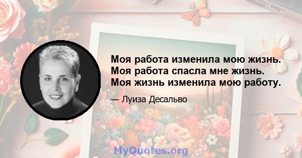 Моя работа изменила мою жизнь. Моя работа спасла мне жизнь. Моя жизнь изменила мою работу.