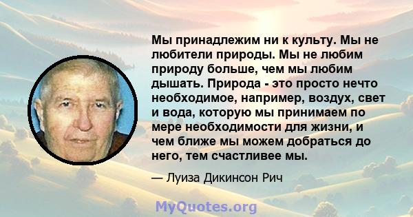 Мы принадлежим ни к культу. Мы не любители природы. Мы не любим природу больше, чем мы любим дышать. Природа - это просто нечто необходимое, например, воздух, свет и вода, которую мы принимаем по мере необходимости для