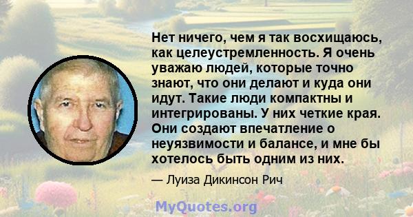 Нет ничего, чем я так восхищаюсь, как целеустремленность. Я очень уважаю людей, которые точно знают, что они делают и куда они идут. Такие люди компактны и интегрированы. У них четкие края. Они создают впечатление о