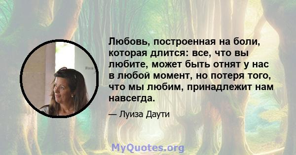 Любовь, построенная на боли, которая длится: все, что вы любите, может быть отнят у нас в любой момент, но потеря того, что мы любим, принадлежит нам навсегда.