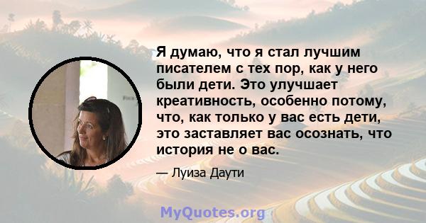 Я думаю, что я стал лучшим писателем с тех пор, как у него были дети. Это улучшает креативность, особенно потому, что, как только у вас есть дети, это заставляет вас осознать, что история не о вас.