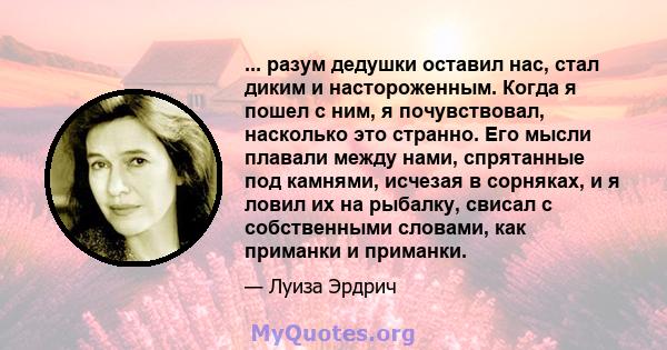 ... разум дедушки оставил нас, стал диким и настороженным. Когда я пошел с ним, я почувствовал, насколько это странно. Его мысли плавали между нами, спрятанные под камнями, исчезая в сорняках, и я ловил их на рыбалку,