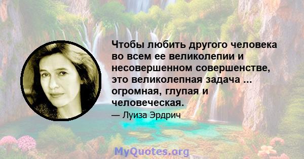 Чтобы любить другого человека во всем ее великолепии и несовершенном совершенстве, это великолепная задача ... огромная, глупая и человеческая.