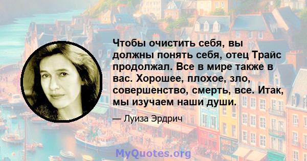 Чтобы очистить себя, вы должны понять себя, отец Трайс продолжал. Все в мире также в вас. Хорошее, плохое, зло, совершенство, смерть, все. Итак, мы изучаем наши души.