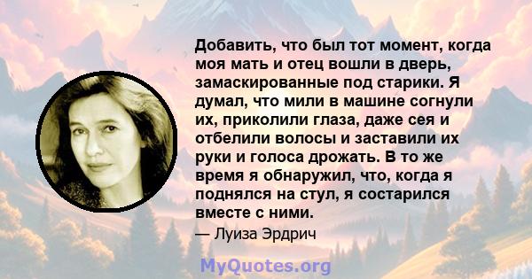 Добавить, что был тот момент, когда моя мать и отец вошли в дверь, замаскированные под старики. Я думал, что мили в машине согнули их, приколили глаза, даже сея и отбелили волосы и заставили их руки и голоса дрожать. В