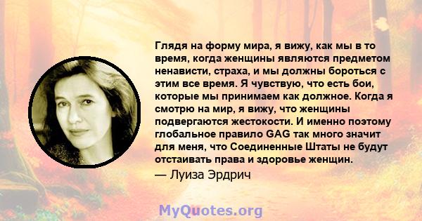 Глядя на форму мира, я вижу, как мы в то время, когда женщины являются предметом ненависти, страха, и мы должны бороться с этим все время. Я чувствую, что есть бои, которые мы принимаем как должное. Когда я смотрю на