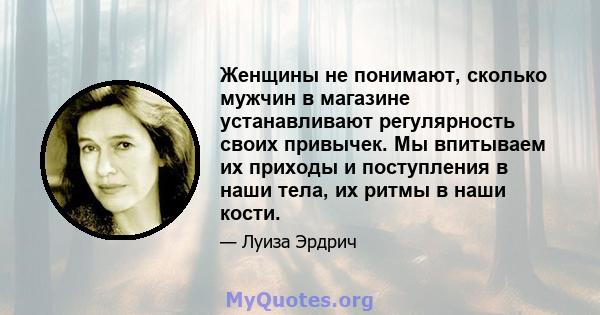 Женщины не понимают, сколько мужчин в магазине устанавливают регулярность своих привычек. Мы впитываем их приходы и поступления в наши тела, их ритмы в наши кости.