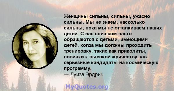 Женщины сильны, сильны, ужасно сильны. Мы не знаем, насколько сильны, пока мы не отталкиваем наших детей. С нас слишком часто обращаются с детьми, имеющими детей, когда мы должны проходить тренировку, такие как