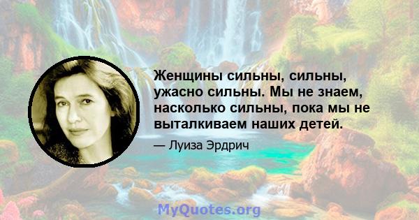 Женщины сильны, сильны, ужасно сильны. Мы не знаем, насколько сильны, пока мы не выталкиваем наших детей.